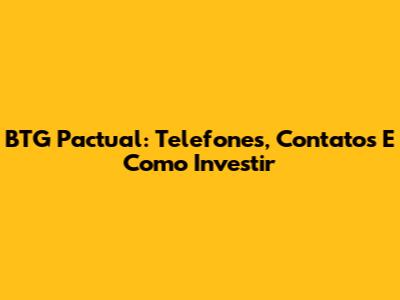 BTG Pactual: Telefones, Contatos E Como Investir