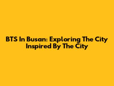 BTS In Busan: Exploring The City Inspired By 'The City'