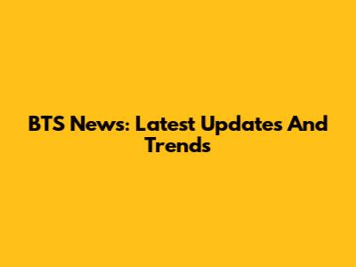BTS News: Latest Updates And Trends
