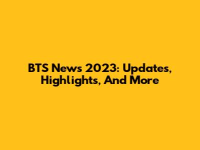 BTS News 2023: Updates, Highlights, And More