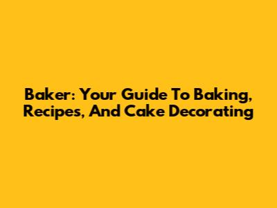 Baker: Your Guide To Baking, Recipes, And Cake Decorating