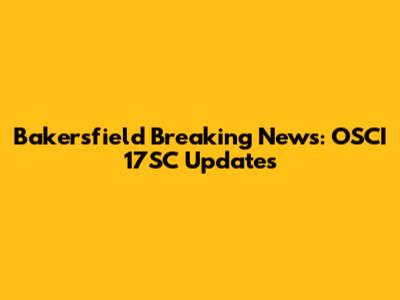 Bakersfield Breaking News: OSCI 17SC Updates