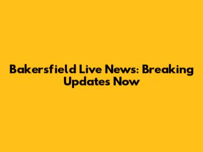 Bakersfield Live News: Breaking Updates Now