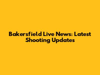 Bakersfield Live News: Latest Shooting Updates
