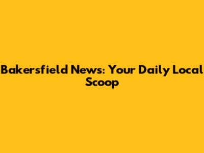 Bakersfield News: Your Daily Local Scoop