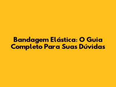 Bandagem Elástica: O Guia Completo Para Suas Dúvidas