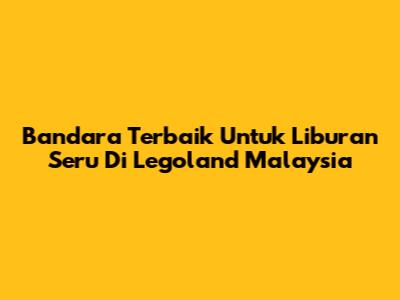 Bandara Terbaik Untuk Liburan Seru Di Legoland Malaysia