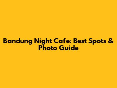 Bandung Night Cafe: Best Spots & Photo Guide