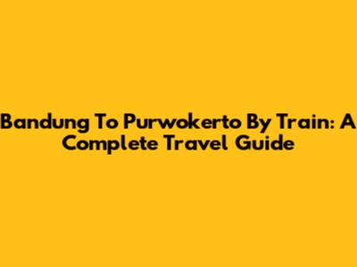 Bandung To Purwokerto By Train: A Complete Travel Guide