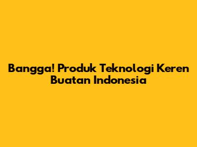 Bangga! Produk Teknologi Keren Buatan Indonesia