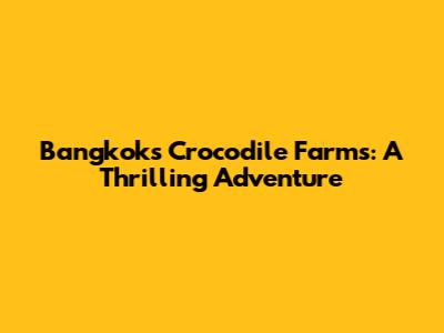 Bangkok's Crocodile Farms: A Thrilling Adventure