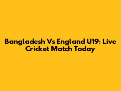 Bangladesh Vs England U19: Live Cricket Match Today