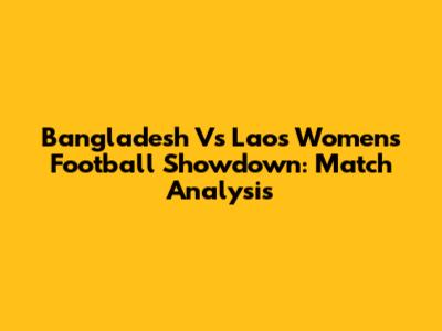 Bangladesh Vs Laos Women's Football Showdown: Match Analysis