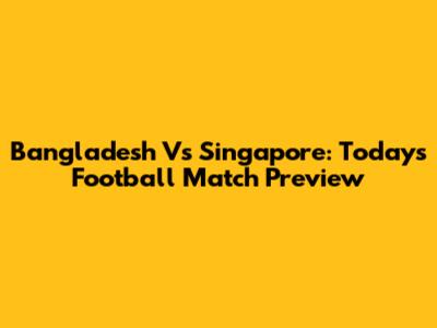 Bangladesh Vs Singapore: Today's Football Match Preview