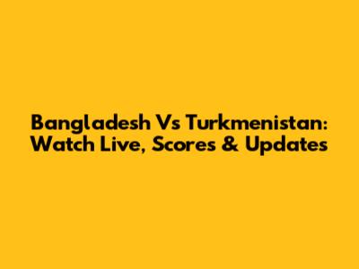 Bangladesh Vs Turkmenistan: Watch Live, Scores & Updates