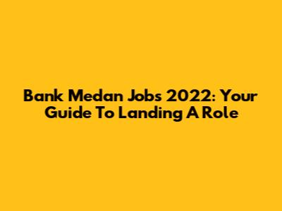 Bank Medan Jobs 2022: Your Guide To Landing A Role