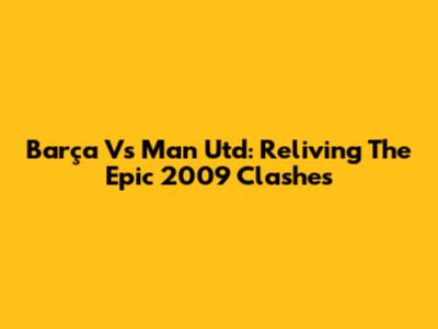 Barça Vs Man Utd: Reliving The Epic 2009 Clashes