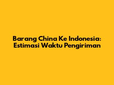 Barang China Ke Indonesia: Estimasi Waktu Pengiriman