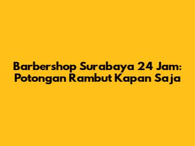 Barbershop Surabaya 24 Jam: Potongan Rambut Kapan Saja