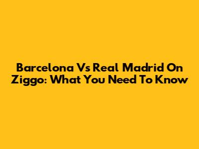 Barcelona Vs Real Madrid On Ziggo: What You Need To Know