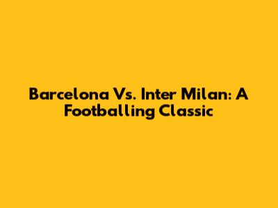 Barcelona Vs. Inter Milan: A Footballing Classic