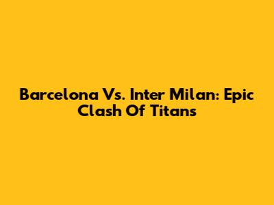 Barcelona Vs. Inter Milan: Epic Clash Of Titans