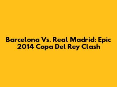 Barcelona Vs. Real Madrid: Epic 2014 Copa Del Rey Clash