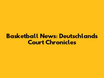 Basketball News: Deutschland's Court Chronicles