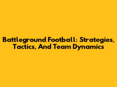 Battleground Football: Strategies, Tactics, And Team Dynamics