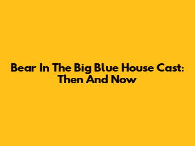 Bear In The Big Blue House Cast: Then And Now