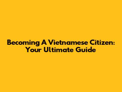 Becoming A Vietnamese Citizen: Your Ultimate Guide