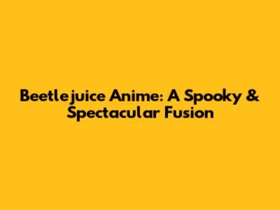 Beetlejuice Anime: A Spooky & Spectacular Fusion