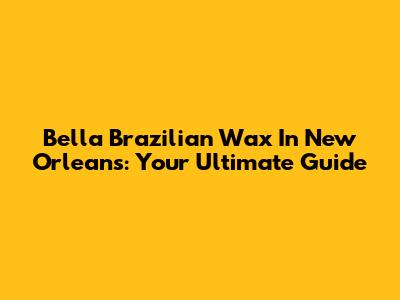 Bella Brazilian Wax In New Orleans: Your Ultimate Guide