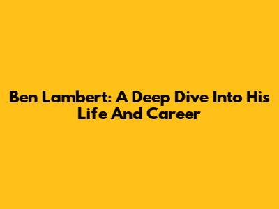 Ben Lambert: A Deep Dive Into His Life And Career