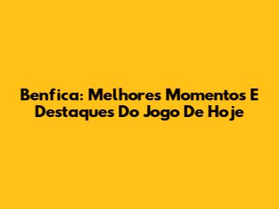 Benfica: Melhores Momentos E Destaques Do Jogo De Hoje