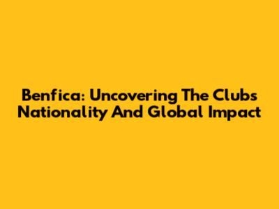Benfica: Uncovering The Club's Nationality And Global Impact