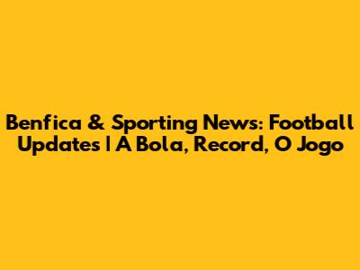 Benfica & Sporting News: Football Updates | A Bola, Record, O Jogo