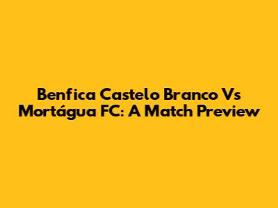 Benfica Castelo Branco Vs Mortágua FC: A Match Preview