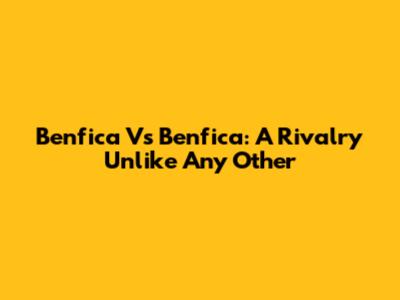 Benfica Vs Benfica: A Rivalry Unlike Any Other