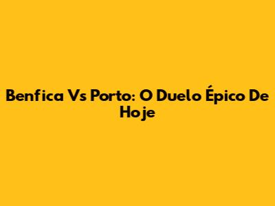 Benfica Vs Porto: O Duelo Épico De Hoje