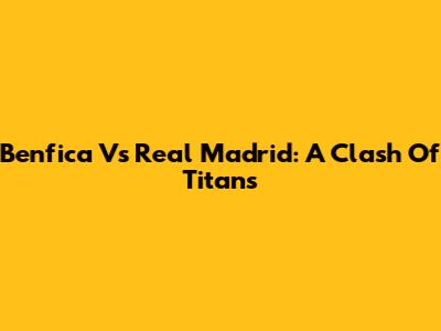 Benfica Vs Real Madrid: A Clash Of Titans