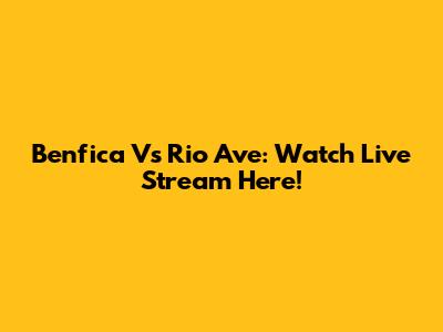 Benfica Vs Rio Ave: Watch Live Stream Here!