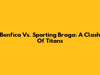 Benfica Vs. Sporting Braga: A Clash Of Titans