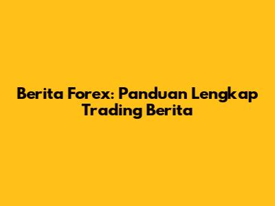 Berita Forex: Panduan Lengkap Trading Berita
