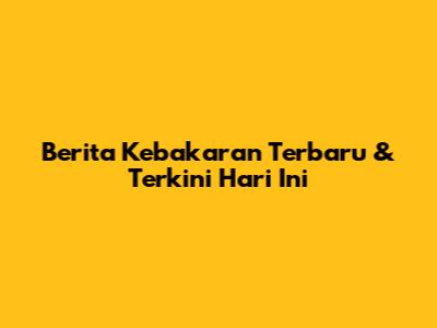 Berita Kebakaran Terbaru & Terkini Hari Ini