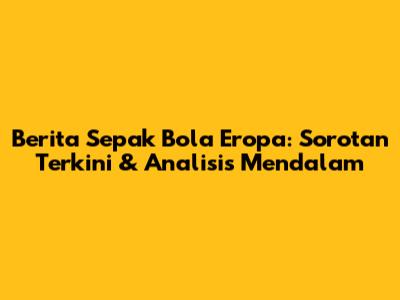 Berita Sepak Bola Eropa: Sorotan Terkini & Analisis Mendalam