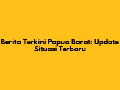 Berita Terkini Papua Barat: Update Situasi Terbaru