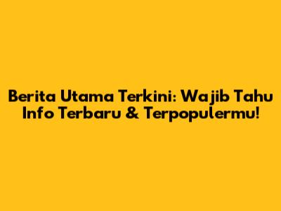 Berita Utama Terkini: Wajib Tahu Info Terbaru & Terpopulermu!