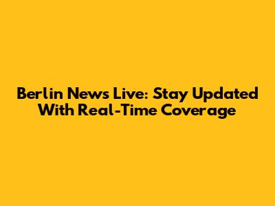 Berlin News Live: Stay Updated With Real-Time Coverage
