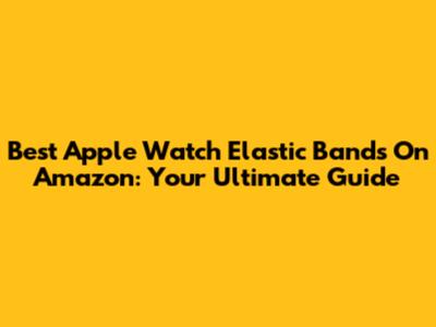 Best Apple Watch Elastic Bands On Amazon: Your Ultimate Guide